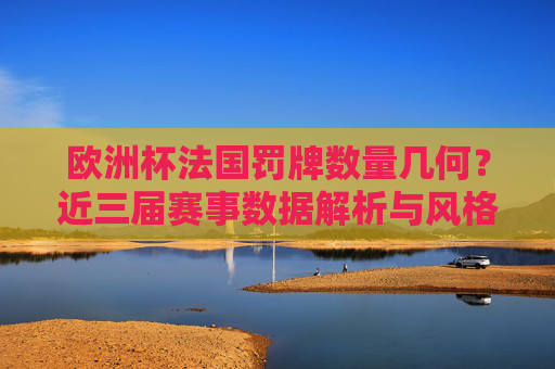 欧洲杯法国罚牌数量几何？近三届赛事数据解析与风格透视，欧洲杯法国近三届罚牌数量数据解析与风格透视