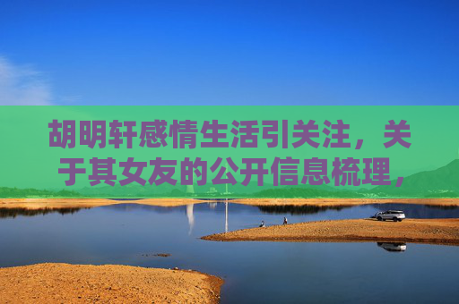 胡明轩感情生活引关注,关于其女友的公开信息梳理,胡明轩感情生活及女友公开信息梳理