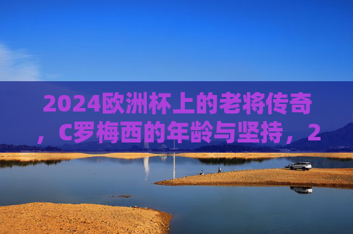 2024欧洲杯上的老将传奇，C罗梅西的年龄与坚持，2024欧洲杯，双星传奇，年龄为尺，坚持为章