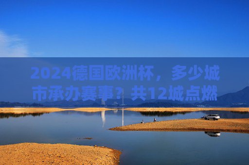 2024德国欧洲杯，多少城市承办赛事？共12城点燃欧洲足球激情，2024德国欧洲杯，12城共燃欧洲足球激情