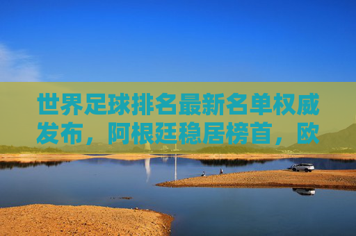 世界足球排名最新名单权威发布，阿根廷稳居榜首，欧洲军团强势领跑，亚洲球队稳步提升，最新世界足球排名，阿根廷稳居榜首，欧洲军团强势领跑，亚洲球队稳步提升