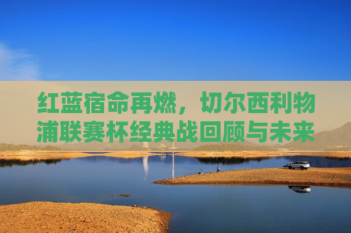 红蓝宿命再燃，切尔西利物浦联赛杯经典战回顾与未来展望，红蓝宿命再燃，切尔西利物浦联赛杯经典战回顾与展望