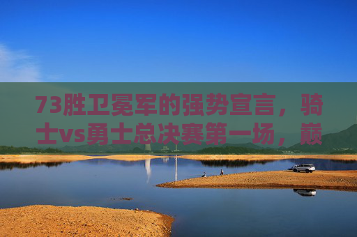 73胜卫冕军的强势宣言，骑士vs勇士总决赛第一场，巅峰对决的序幕，73胜卫冕军VS骑士，总决赛首战，巅峰对决序幕
