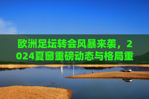 欧洲足坛转会风暴来袭，2024夏窗重磅动态与格局重塑，2024夏窗欧洲足坛转会风暴重塑格局