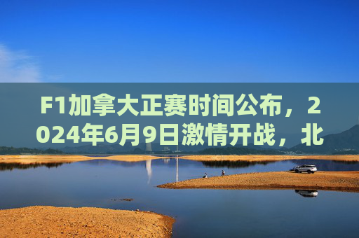 F1加拿大正赛时间公布，2024年6月9日激情开战，北美赛道巅峰对决，2024F1加拿大正赛6月9日北美赛道巅峰对决