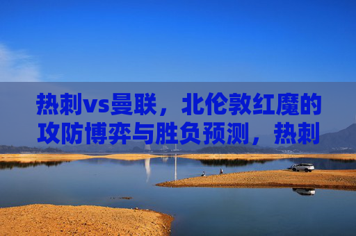 热刺vs曼联,北伦敦红魔的攻防博弈与胜负预测,热刺vs曼联,北伦敦红魔攻防博弈与胜负预测