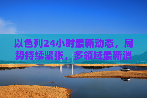 以色列24小时最新动态,局势持续紧张,多领域最新消息汇总,以色列24小时局势持续紧张 多领域最新消息汇总