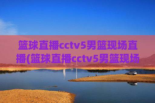 篮球直播cctv5男篮现场直播(篮球直播cctv5男篮现场直播高清)CCTV5男篮高清现场直播