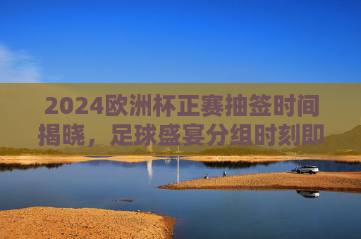 2024欧洲杯正赛抽签时间揭晓，足球盛宴分组时刻即将到来，2024欧洲杯正赛抽签时间揭晓 足球盛宴分组时刻将至
