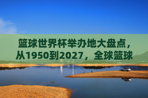 篮球世界杯举办地大盘点，从1950到2027，全球篮球盛宴的足迹，篮球世界杯举办地巡礼，1950-2027全球篮球足迹