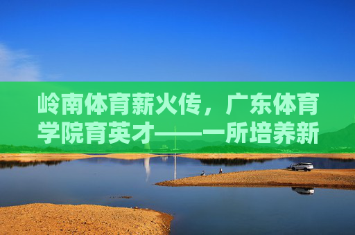岭南体育薪火传,广东体育学院育英才——一所培养新时代体育人才的标杆学府,岭南体育薪火传,育才标杆广东体育学院