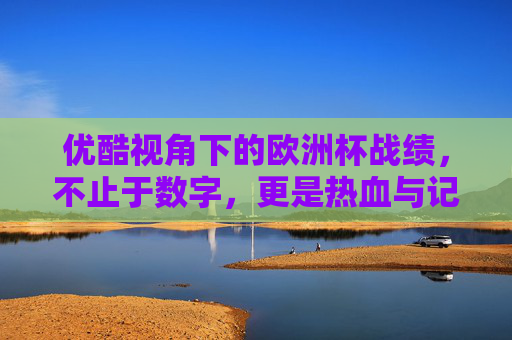 优酷视角下的欧洲杯战绩，不止于数字，更是热血与记忆的交织，优酷视角下的欧洲杯战绩，不止数字，更是热血记忆