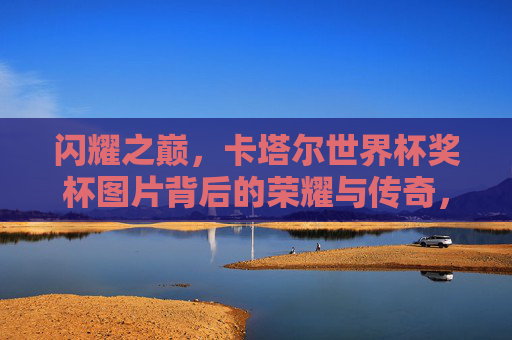 闪耀之巅，卡塔尔世界杯奖杯图片背后的荣耀与传奇，闪耀之巅，卡塔尔世界杯奖杯的荣耀与传奇