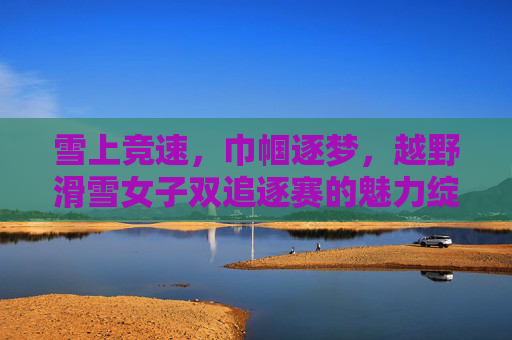 雪上竞速,巾帼逐梦,越野滑雪女子双追逐赛的魅力绽放,巾帼逐梦雪飞扬 越野滑雪女子双追逐赛魅力绽放