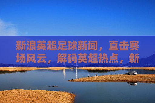 新浪英超足球新闻,直击赛场风云,解码英超热点,新浪英超足球新闻,直击赛场风云,解码英超热点