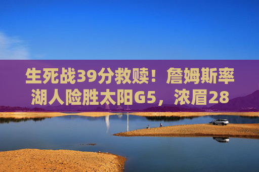 生死战39分救赎！詹姆斯率湖人险胜太阳G5，浓眉28+20夺赛点，生死战39分救赎！詹姆斯率浓眉28+20 湖人险胜太阳G5夺赛点