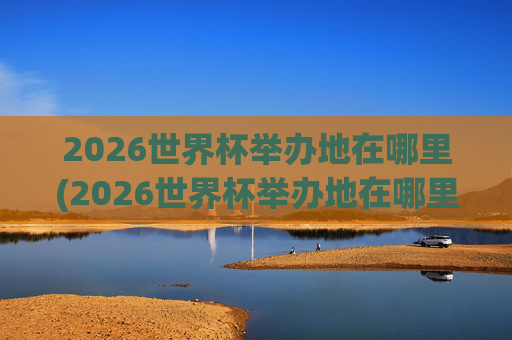 2026世界杯举办地在哪里(2026世界杯举办地在哪里举办的)