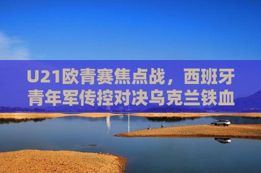 U21欧青赛焦点战,西班牙青年军传控对决乌克兰铁血青春,U21欧青赛焦点战,西班牙传控对决乌克兰铁血青春