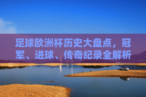 足球欧洲杯历史大盘点,冠军、进球、传奇纪录全解析,足球欧洲杯历史大盘点,冠军、进球、传奇纪录全解析