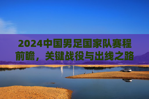 2024中国男足国家队赛程前瞻,关键战役与出线之路解析,2024中国男足赛程前瞻,关键战役与出线之路解析