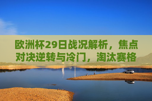 欧洲杯29日战况解析,焦点对决逆转与冷门,淘汰赛格局初显雏形,欧洲杯29日战况,焦点对决逆转冷门,淘汰赛格局初显