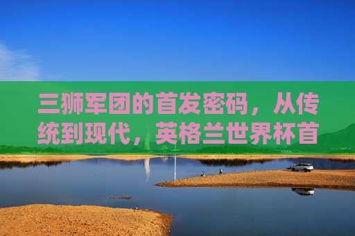 三狮军团的首发密码，从传统到现代，英格兰世界杯首发的战术演进与核心灵魂，三狮军团世界杯首发密码，传统到现代的战术演进与核心灵魂
