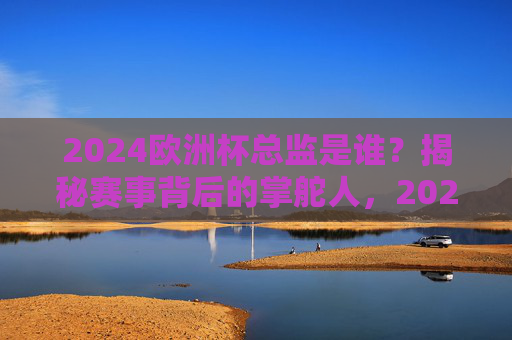 2024欧洲杯总监是谁？揭秘赛事背后的掌舵人，2024欧洲杯总监是谁？揭秘赛事背后的掌舵人