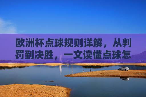 欧洲杯点球规则详解,从判罚到决胜,一文读懂点球怎么算,欧洲杯点球规则详解,从判罚到决胜,一文读懂点球怎么算