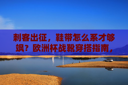 刺客出征,鞋带怎么系才够飒?欧洲杯战靴穿搭指南,刺客出征!欧洲杯战靴鞋带系法穿搭指南