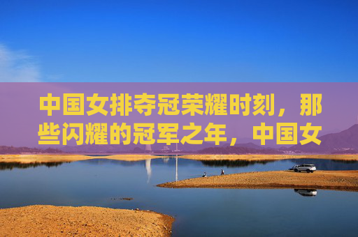 中国女排夺冠荣耀时刻,那些闪耀的冠军之年,中国女排荣耀夺冠,闪耀的冠军之年