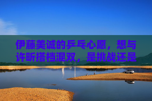 伊藤美诚的乒乓心愿，想与许昕搭档混双，是挑战还是梦想？伊藤美诚的混双心愿，挑战许昕还是梦想搭档？