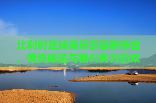 比利时足球俱乐部最新排名,传统底蕴与新兴势力的双轨并行,比利时俱乐部排名,传统底蕴与新兴势力双轨并行