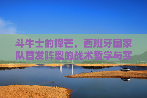 斗牛士的锋芒，西班牙国家队首发阵型的战术哲学与实战解析，斗牛士锋芒，西班牙国家队首发阵型的战术哲学与实战解析