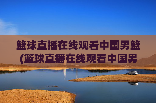 篮球直播在线观看中国男篮(篮球直播在线观看中国男篮比赛)
