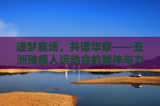 逐梦赛场,共谱华章——亚洲残疾人运动会的精神与力量