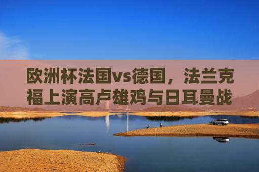 欧洲杯法国vs德国,法兰克福上演高卢雄鸡与日耳曼战车巅峰对决,欧洲杯法兰克福巅峰对决,高卢雄鸡战日耳曼战车