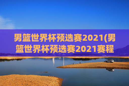 男篮世界杯预选赛2021(男篮世界杯预选赛2021赛程)