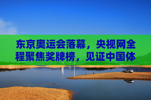 东京奥运会落幕，央视网全程聚焦奖牌榜，见证中国体育健儿荣耀时刻，央视网全程聚焦东京奥运会奖牌榜 见证中国健儿荣耀时刻