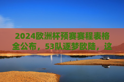 2024欧洲杯预赛赛程表格全公布，53队逐梦欧陆，这些关键战役不容错过，2024欧洲杯预赛赛程公布，53队逐梦欧陆，关键战役不容错过