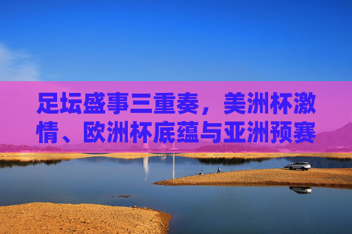足坛盛事三重奏,美洲杯激情、欧洲杯底蕴与亚洲预赛征程,足坛盛事三重奏,美洲杯激情、欧洲杯底蕴、亚洲预赛征程
