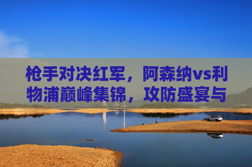 枪手对决红军,阿森纳vs利物浦巅峰集锦,攻防盛宴与冠军悬念,枪手与红军巅峰对决,阿森纳vs利物浦攻防盛宴,冠军悬念