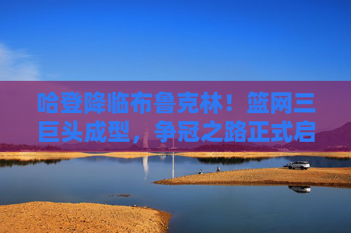 哈登降临布鲁克林！篮网三巨头成型，争冠之路正式启程，哈登降临布鲁克林！篮网三巨头成型，争冠之路启程