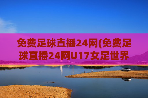 免费足球直播24网(免费足球直播24网U17女足世界)免费足球直播24网,U17女足世界