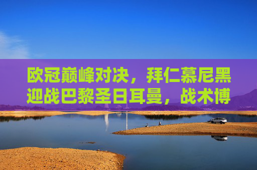 欧冠巅峰对决，拜仁慕尼黑迎战巴黎圣日耳曼，战术博弈与巨星闪耀之夜，欧冠巅峰对决，拜仁VS巴黎，战术博弈与巨星闪耀