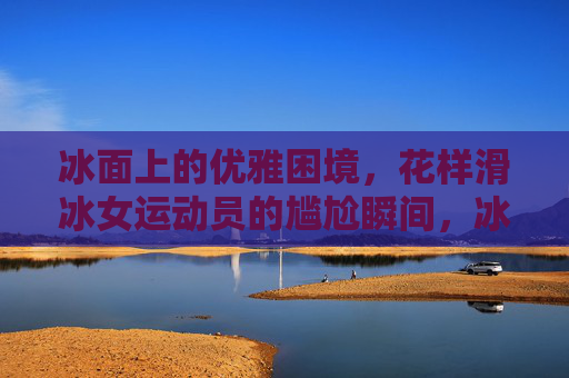 冰面上的优雅困境,花样滑冰女运动员的尴尬瞬间,冰面上的优雅困境,花样滑冰女运动员的尴尬瞬间