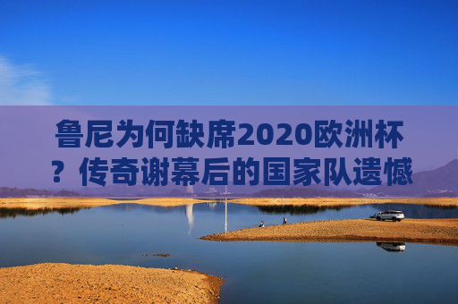 鲁尼为何缺席2020欧洲杯?传奇谢幕后的国家队遗憾,鲁尼传奇谢幕,缺席2020欧洲杯的国家队遗憾