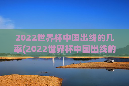 2022世界杯中国出线的几率(2022世界杯中国出线的几率有多大)