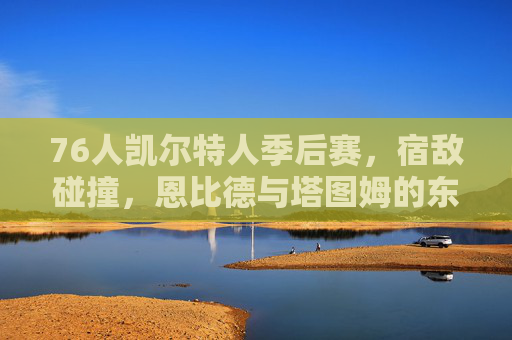 76人凯尔特人季后赛，宿敌碰撞，恩比德与塔图姆的东部王座之争，宿敌对决，恩比德塔图姆争夺东部王座