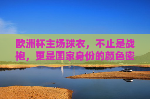 欧洲杯主场球衣,不止是战袍,更是国家身份的颜色密码,欧洲杯主场球衣,国家身份的颜色密码
