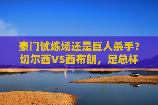 豪门试炼场还是巨人杀手？切尔西VS西布朗，足总杯第三轮的强弱对话，豪门试炼场还是巨人杀手？切尔西VS西布朗，足总杯第三轮强弱对话